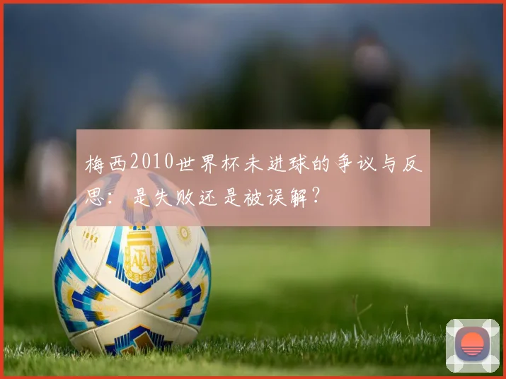 梅西2010世界杯未进球的争议与反思：是失败还是被误解？