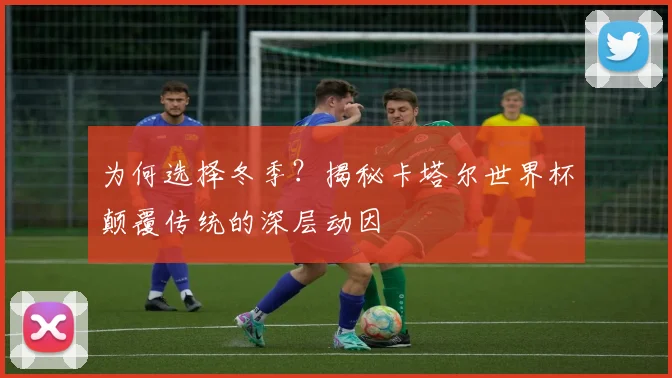 为何选择冬季？揭秘卡塔尔世界杯颠覆传统的深层动因