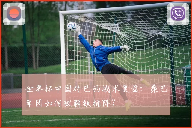 世界杯中国对巴西战术复盘：桑巴军团如何破解铁桶阵？