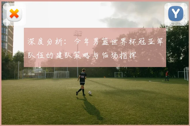 深度分析：今年男篮世界杯冠亚军队伍的建队策略与临场指挥