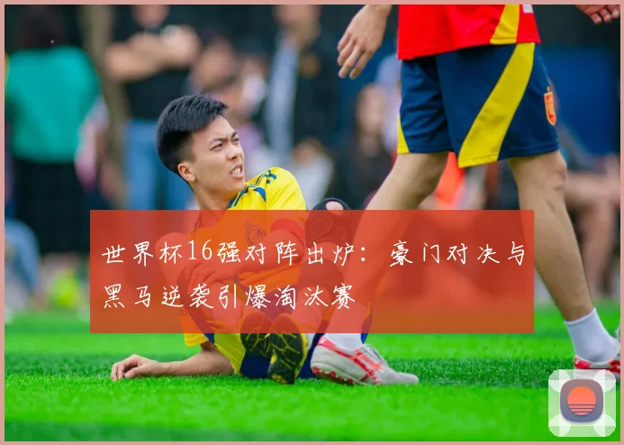 世界杯16强对阵出炉：豪门对决与黑马逆袭引爆淘汰赛