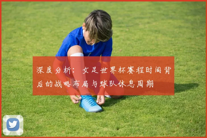 深度分析：女足世界杯赛程时间背后的战略布局与球队休息周期