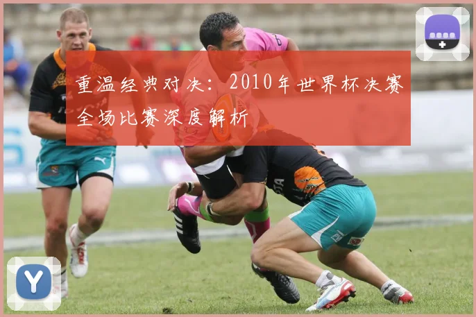 重温经典对决：2010年世界杯决赛全场比赛深度解析