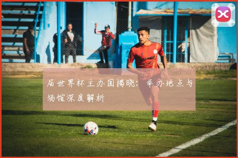 届世界杯主办国揭晓：举办地点与场馆深度解析